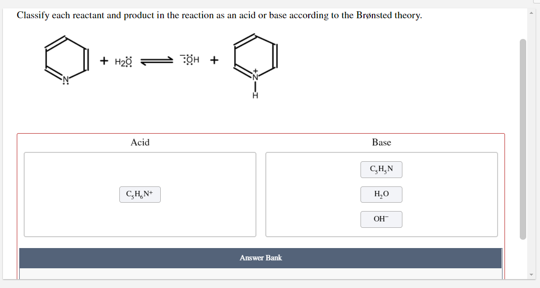 Classify each reactant and product in the reaction as an acid or base according to the Brønsted theory.
+ H2ö =
ÖH +
Acid
Base
C,H,N
C,H,N+
H,O
OH-
Answer Bank
