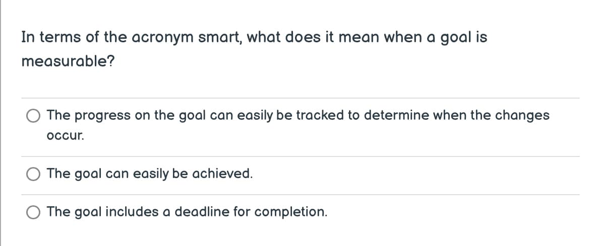 In terms of the acronym smart, what does it mean when a goal is
measurable?
The progress on the goal can easily be tracked to determine when the changes
occur.
The goal can easily be achieved.
The goal includes a deadline for completion.