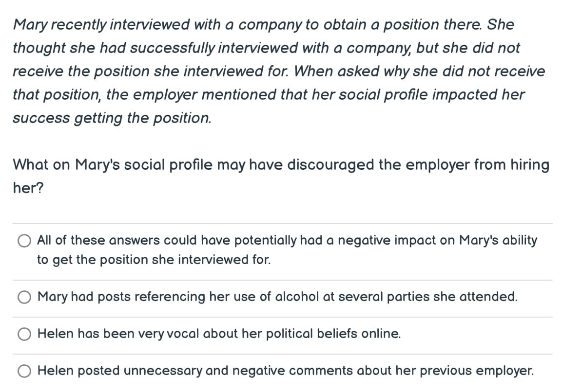 Mary recently interviewed with a company to obtain a position there. She
thought she had successfully interviewed with a company, but she did not
receive the position she interviewed for. When asked why she did not receive
that position, the employer mentioned that her social profile impacted her
success getting the position.
What on Mary's social profile may have discouraged the employer from hiring
her?
All of these answers could have potentially had a negative impact on Mary's ability
to get the position she interviewed for.
Mary had posts referencing her use of alcohol at several parties she attended.
Helen has been very vocal about her political beliefs online.
Helen posted unnecessary and negative comments about her previous employer.