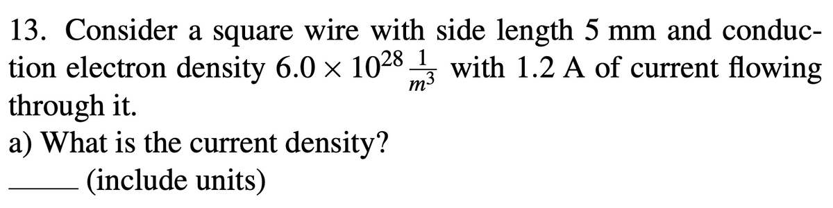 13. Consider a square wire with side length 5 mm and conduc-
tion electron density 6.0 x 1028 with 1.2 A of current flowing
through it.
a) What is the current density?
m3
(include units)
