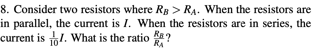 in parallel, the current is I. When the resistors are in series, the
RB?
8. Consider two resistors where RB > RA. When the resistors are
RA
current is I. What is the ratio
