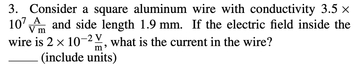 3. Consider a square aluminum wire with conductivity 3.5 x
10' A and side length 1.9 mm. If the electric field inside the
V m
wire is 2 x 10-2, what is the current in the wire?
(include units)

