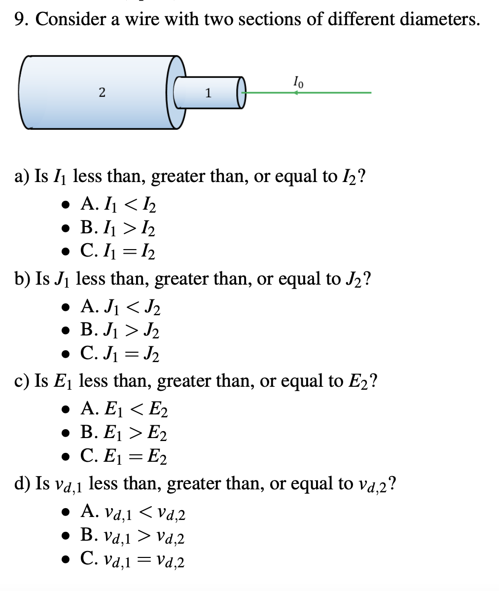 9. Consider a wire with two sections of different diameters.
a) Is I1 less than, greater than, or equal to I2?
• A. I < 2
• B. I1 > 2
• C. I1 = 12
b) Is J1 less than, greater than, or equal to J2?
• A. Jj < J2
• B. Jj > J2
• C. Jį = J2
c) Is Ej less than, greater than, or equal to E2?
. А. Ej < E2
. В. Еi > Е2
• C. Ej = E2
d) Is va,1 less than, greater than, or equal to va,2?
. А. Va,1 < va,2
• B. vd,1 > Vd,2
• C. vd,1 = Vd,2
