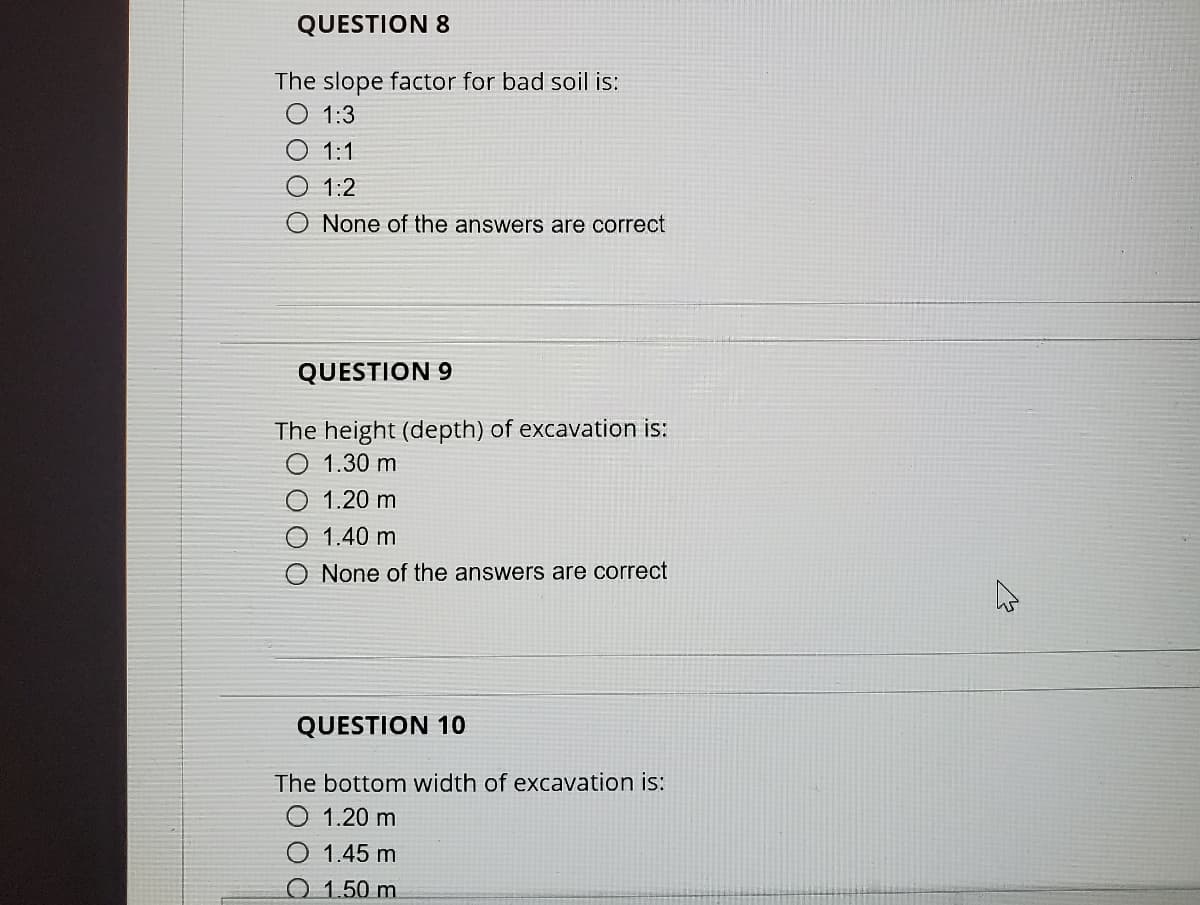 QUESTION 8
The slope factor for bad soil is:
1:3
O 1:1
1:2
None of the answers are correct
QUESTION 9
The height (depth) of excavation is:
O 1.30 m
1.20 m
O 1.40 m
O None of the answers are correct
QUESTION 10
The bottom width of excavation is:
O 1.20 m
1.45 m
O 1.50 m
