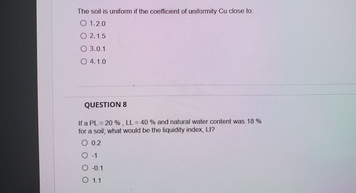 The soil is uniform if the coefficient of uniformity Cu close to:
O 1.2.0
O 2.1.5
O 3.0.1
O 4.1.0
QUESTION 8
If a PL = 20 % , LL = 40 % and natural water content was 18 %
for a soil; what would be the liquidity index, LI?
O 0.2
O -1
O -0.1
O 1.1
