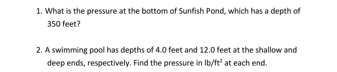 1. What is the pressure at the bottom of Sunfish Pond, which has a depth of
350 feet?
2. A swimming pool has depths of 4.0 feet and 12.0 feet at the shallow and
deep ends, respectively. Find the pressure in lb/ft² at each end.