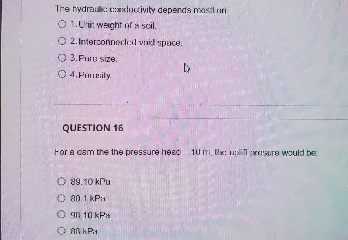 The hydraulic conductivity depends mostl on:
O 1. Unit weight of a soil.
O 2. Interconnected void space.
O 3. Pore size.
O 4. Porosity.
QUESTION 16
For a dam the the pressure head = 10 m, the uplift presure would be:
O 89.10 kPa
O 80.1 kPa
98.10 kPa
O 88 kPa
