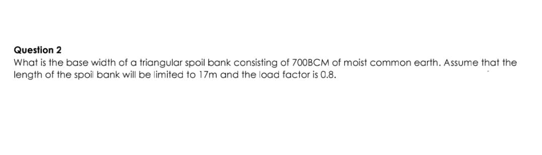 Question 2
What is the base width of a triangular spoil bank consisting of 700BCM of moist common earth. Assume that the
length of the spoil bank will be limited to 17m and the load factor is 0.8.