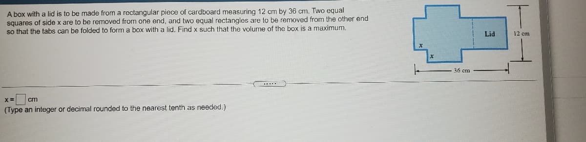 A box with a lid is to be made from a rectangular piece of cardboard measuring 12 cm by 36 cm. Two equal
squares of side x are to be removed from one end, and two equal rectangles are to be removed from the other end
so that the tabs can be folded to form a box with a lid. Find x such that the volume of the box is a maximunm.
Lid
12 cm
36 cm
.......
cm
(Type an integer or decimal rounded to the nearest tenth as needed.)
