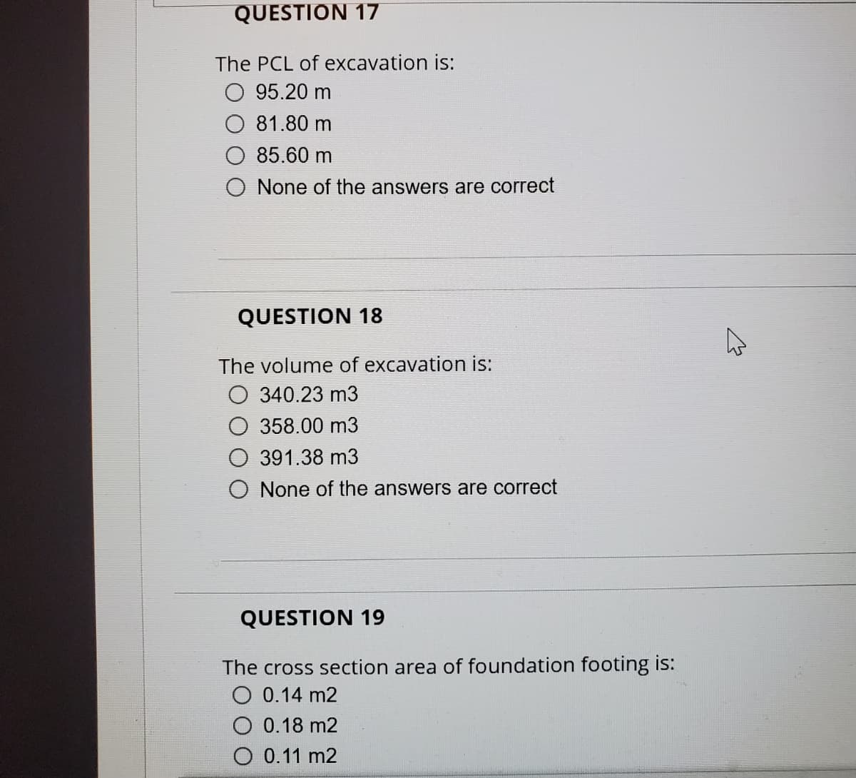 QUESTION 17
The PCL of excavation is:
95.20 m
81.80 m
85.60 m
O None of the answers are correct
QUESTION 18
The volume of excavation is:
O 340.23 m3
358.00 m3
391.38 m3
None of the answers are correct
QUESTION 19
The cross section area of foundation footing is:
O 0.14 m2
0.18 m2
O 0.11 m2
