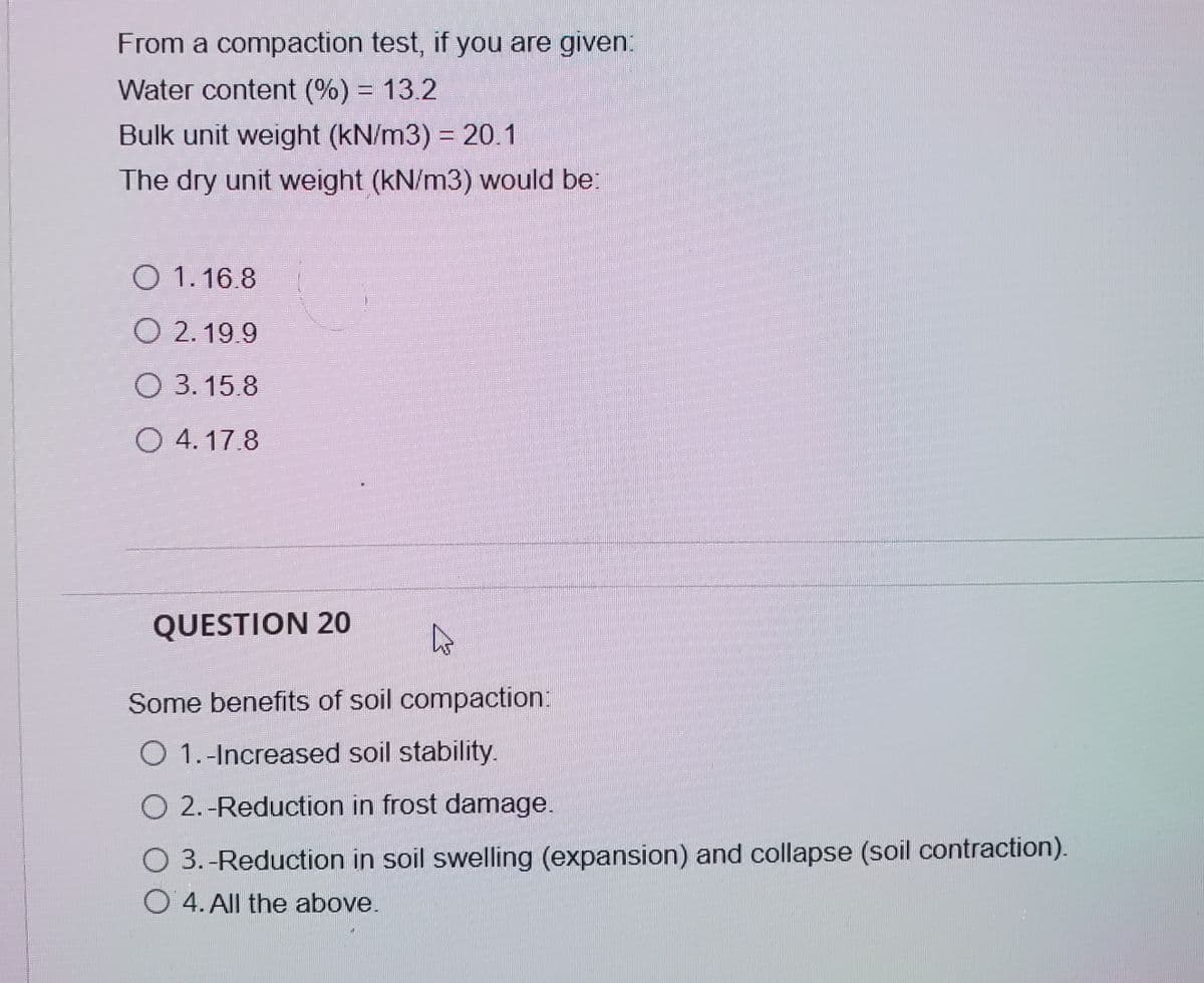 From a compaction test, if you are given:
Water content (%) = 13.2
Bulk unit weight (kN/m3) = 20.1
The dry unit weight (kN/m3) would be:
O 1.16.8
O 2. 19.9
O 3.15.8
O 4. 17.8
QUESTION 20
Some benefits of soil compaction:
O 1.-Increased soil stability.
O 2.-Reduction in frost damage.
O 3.-Reduction in soil swelling (expansion) and collapse (soil contraction).
O 4. All the above.
