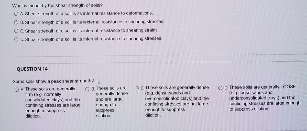 What is meant by the shear strength of soils?
O A. Shear strength of a soil is its internal resistance to deformations.
B. Shear strength of a soil is its iexternal resistance to shearing stresses.
O C. Shear strength of a soil is its internal resistance to shearing strains.
O D. Shear strength of a soil is its internal resistance to shearing stresses.
QUESTION 14
Some soils show a peak shear strength?
O A. These soils are generally
firm (e.g. normally
consolidated clays) and the
confining stresses are large
enough to suppress
O B. These soils are
generally dense
and are large
enough to
O C. These soils are generally dense
(e.g. dense sands and
overconsolidated clays) and the
confining stresses are not large
enough to suppress
dilation.
O D. These soils are generally LOOSE
(e g. loose sands and
underconsolidated clays) and the
confining stresses are large enough
to suppress dilation.
suppress
dilation.
dilation.
