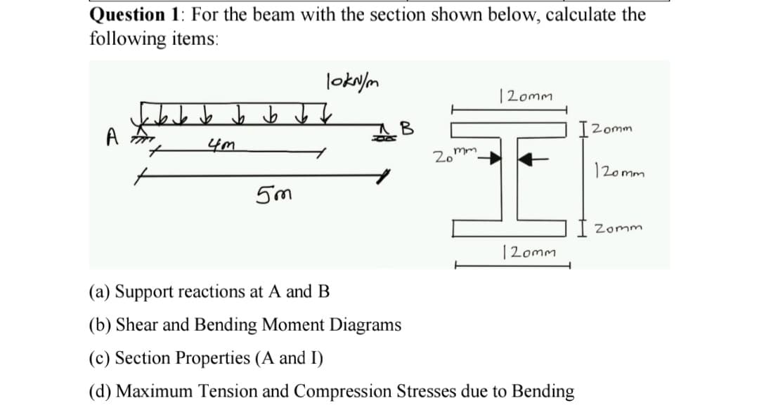 Question 1: For the beam with the section shown below, calculate the
following items:
A
b b b b
4m
5m
lokn/m
B
mm
20¹
120mm
120mm
(a) Support reactions at A and B
(b) Shear and Bending Moment Diagrams
(c) Section Properties (A and I)
(d) Maximum Tension and Compression Stresses due to Bending
TZomm
120mm
Zomm