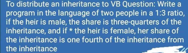 To distribute an inheritance to VB Question: Write a
program in the language of two people in a 1:3 ratio,
if the heir is male, the share is three-quarters of the
inheritance, and if * the heir is female, her share of
the inheritance is one fourth of the inheritance from
the inheritance