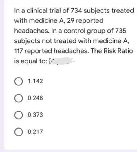 In a clinical trial of 734 subjects treated
with medicine A, 29 reported
headaches. In a control group of 735
subjects not treated with medicine A,
117 reported headaches. The Risk Ratio
is equal to: [*
1.142
O 0.248
O 0.373
O 0.217