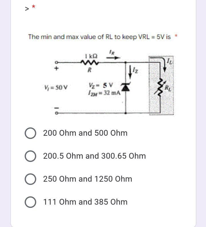 > *
The min and max value of RL to keep VRL = 5V is *
+
V₁ = 50 V
1kQ
www
R
V/₂=5 V
IZM= 32 mA
Iz
O 200 Ohm and 500 Ohm
O 200.5 Ohm and 300.65 Ohm
O 250 Ohm and 1250 Ohm
O 111 Ohm and 385 Ohm
im