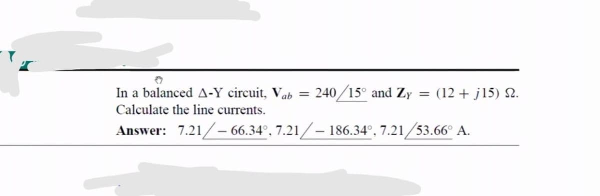 In a balanced A-Y circuit, Vab =
240/15° and Zy = (12 + j15) 2.
Calculate the line currents.
Answer: 7.21/- 66.34°, 7.21/– 186.34°, 7.21/53.66° A.

