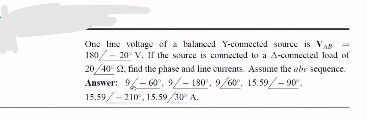 One line voltage of a balanced Y-connected source is VAB
180/ – 20° V. If the source is connected to a A-connected load of
20 /40° 2, find the phase and line currents. Assume the abc sequence.
Answer: 9/-60°, 9/– 180°, 9/60°, 15.59/– 90°,
15.59/– 210°, 15.59/30° A.
