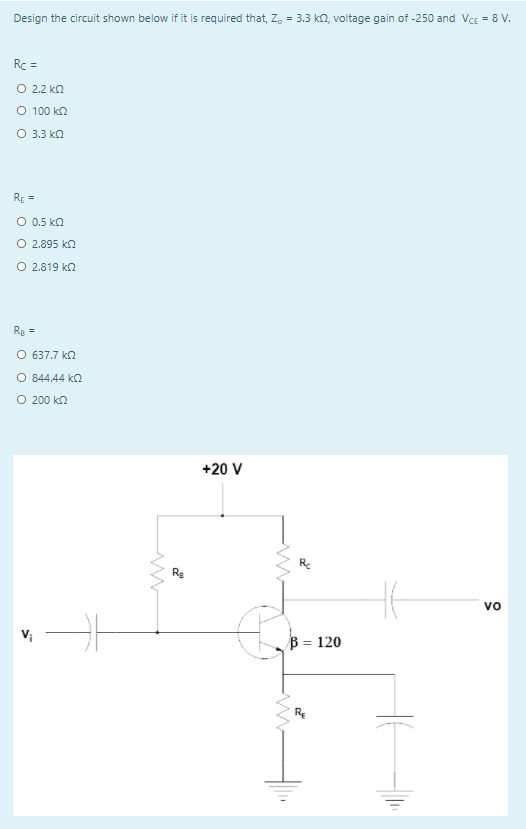 Design the circuit shown below if it is required that, Z, = 3.3 kn, voltage gain of -250 and VCE = 8 V.
Rc =
O 2.2 kn
O 100 kn
O 3.3 kn
RE =
O 0.5 ka
O 2.895 ka
O 2.819 ka
Rp =
O 637.7 ko
O 844.44 ka
O 200 kn
+20 V
Re
vo
B = 120
RE
