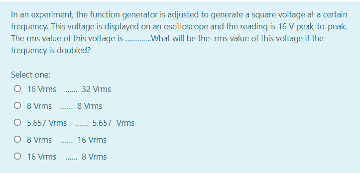 In an experiment, the function generator is adjusted to generate a square voltage at a certain
frequency. This voltage is displayed on an oscilloscope and the reading is 16 V peak-to-peak.
The rms value of this voltage is .What will be the rms value of this voltage if the
frequency is doubled?
Select one:
O 16 Vrms
32 Vrms
O 8 Vrms . 8 Vrms
.....
O 5.657 Vrms
5.657 Vrms
.......
O 8 Vrms
. 16 Vrms
O 16 Vrms
8 Vrms
......
