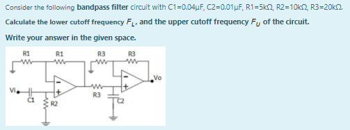 Consider the following bandpass filter circuit with C1=0.04uF, C2=0.01µF, R1=5k2, R2=10k2, R3=20kn.
Calculate the lower cutoff frequency F, and the upper cutoff frequency Fy of the circuit.
Write your answer in the given space.
R1
R1
R3
R3
Vo
R3
R2
w

