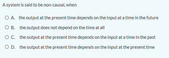 A system is said to be non-causal, when
O A. the output at the present time depends on the input at a time in the future
O B. the output does not depend on the time at all
OC. the output at the present time depends on the input at a time in the past
O D. the output at the present time depends on the input at the present time
