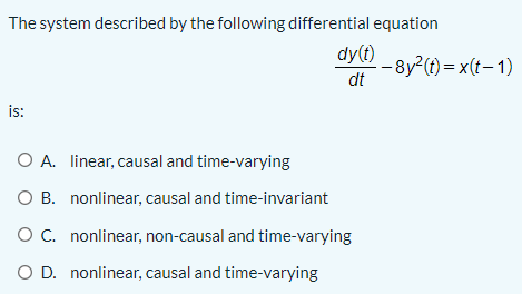 The system described by the following differential equation
dy(t)
-8y2(t) = x(t- 1)
dt
is:
O A. linear, causal and time-varying
O B. nonlinear, causal and time-invariant
O C. nonlinear, non-causal and time-varying
O D. nonlinear, causal and time-varying
