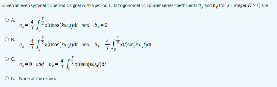 Given an even symmetric periodic signal with a period T, its trigonometric Fourier series coefficients a, and b, (for all integer K2 1) are
O A.
4
|?x(t)cos(kw,t)dt and
bx=0
0.
T
ов.
=J.? x(t)cos(kw,t)dt and b =
4
4
|?x(t)sin(kwot)dt
ak- T
T
4
a=0 and b,
2 x(t)sin(kw,t)dt
O D. None of the others
