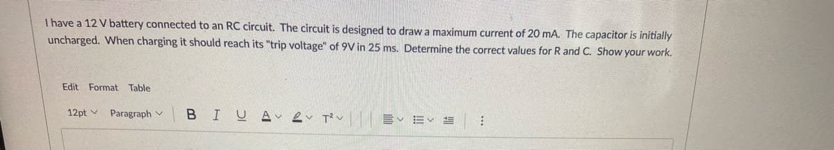 I have a 12 V battery connected to an RC circuit. The circuit is designed to draw a maximum current of 20 mA. The capacitor is initially
uncharged. When charging it should reach its "trip voltage" of 9V in 25 ms. Determine the correct values for R and C. Show your work.
Edit Format Table
12pt v
BIUA ev T?v E
Paragraph v
