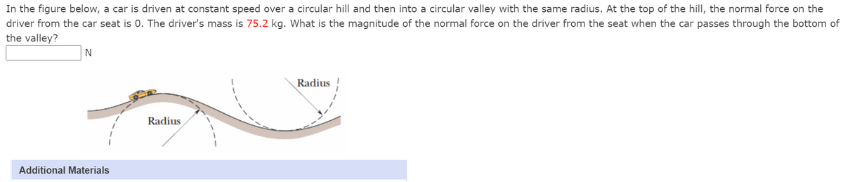 In the figure below, a car is driven at constant speed over a circular hill and then into a circular valley with the same radius. At the top of the hill, the normal force on the
driver from the car seat is 0. The driver's mass is 75.2 kg. What is the magnitude of the normal force on the driver from the seat when the car passes through the bottom of
the valley?
Radius
Radius
Additional Materials
