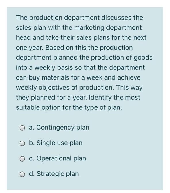The production department discusses the
sales plan with the marketing department
head and take their sales plans for the next
one year. Based on this the production
department planned the production of goods
into a weekly basis so that the department
can buy materials for a week and achieve
weekly objectives of production. This way
they planned for a year. Identify the most
suitable option for the type of plan.
O a. Contingency plan
O b. Single use plan
O c. Operational plan
d. Strategic plan
