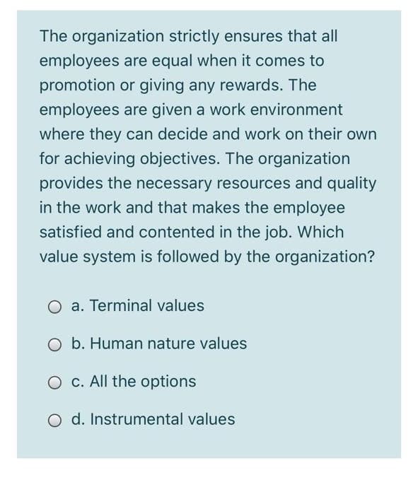 The organization strictly ensures that all
employees are equal when it comes to
promotion or giving any rewards. The
employees are given a work environment
where they can decide and work on their own
for achieving objectives. The organization
provides the necessary resources and quality
in the work and that makes the employee
satisfied and contented in the job. Which
value system is followed by the organization?
O a. Terminal values
O b. Human nature values
O c. All the options
O d. Instrumental values
