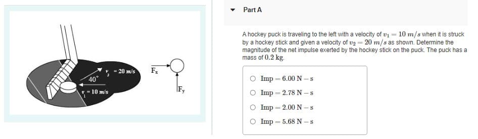Part A
A hockey puck is traveling to the left with a velocity of v1 = 10 m/s when it is struck
by a hockey stick and given a velocity of v2 = 20 m/s as shown. Determine the
magnitude of the net impulse exerted by the hockey stick on the puck. The puck has a
mass of 0.2 kg.
= 20 m/s
40
Imp = 6.00 N –s
v = 10 m/s
Imp = 2.78 N –s
Imp = 2.00 N –s
Imp = 5.68 N -s
%3|
