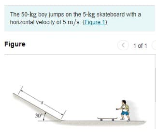 The 50-kg boy jumps on the 5-kg skateboard with a
horizontal velocity of 5 m/s. (Figure 1)
Figure
(< 1 of 1
30
