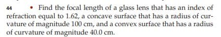 44
Find the focal length of a glass lens that has an index of
refraction equal to 1.62, a concave surface that has a radius of cur-
vature of magnitude 100 cm, and a convex surface that has a radius
of curvature of magnitude 40.0 cm.
