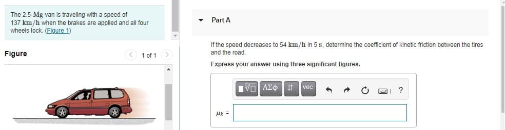 The 2.5-Mg van is traveling with a speed of
137 km/h when the brakes are applied and all four
wheels lock. (Figure 1)
Part A
If the speed decreases to 54 km/h in 5 s, determine the coefficient of kinetic friction between the tires
and the road.
Figure
< 1 of 1
Express your answer using three significant figures.
Vo AEo| It vec
Pk =

