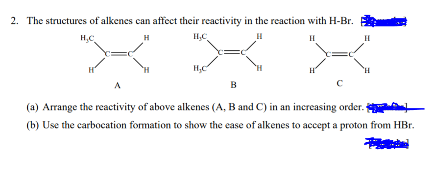 2. The structures of alkenes can affect their reactivity in the reaction with H-Br.
H;C
H
H;C
H
H
H
H
`H
H;C
`H
H
`H
A
B
(a) Arrange the reactivity of above alkenes (A, B and C) in an increasing order. AL
(b) Use the carbocation formation to show the ease of alkenes to accept a proton from HBr.
