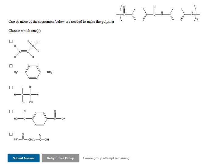 One or more of the monomers below are needed to make the polymer
Choose which one(s).
H2N
-NH2
H
-H
OH
OH
но
он
(CH2)4
Submit Answer
Retry Entire Group
1 more group attempt remaining
