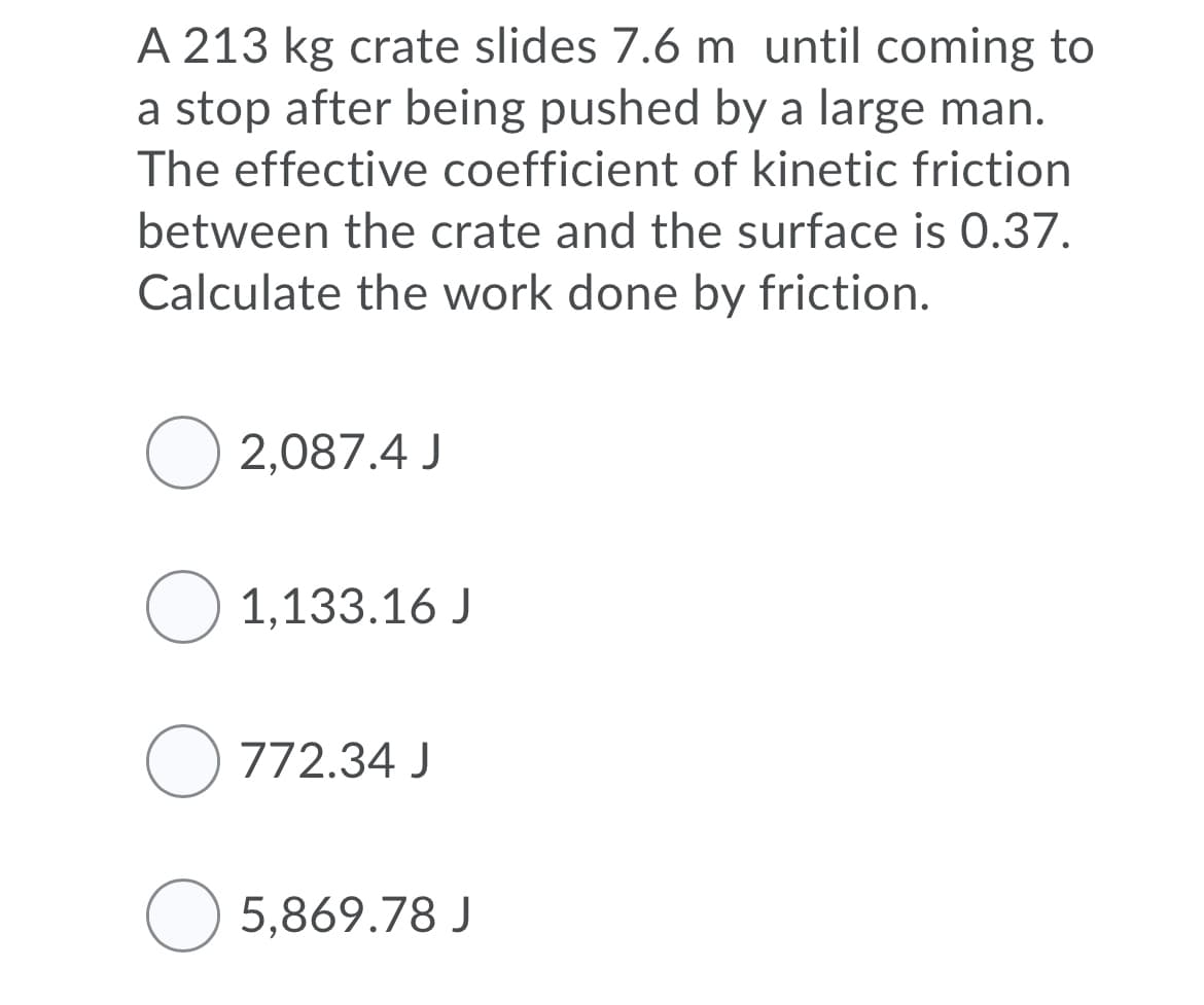 A 213 kg crate slides 7.6 m until coming to
a stop after being pushed by a large man.
The effective coefficient of kinetic friction
between the crate and the surface is 0.37.
Calculate the work done by friction.
O 2,087.4 J
O 1,133.16 J
O 772.34 J
5,869.78 J
