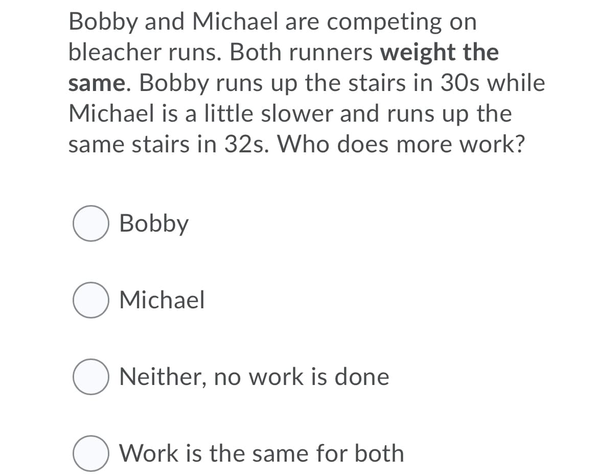 Bobby and Michael are competing on
bleacher runs. Both runners weight the
same. Bobby runs up the stairs in 30s while
Michael is a little slower and runs up the
same stairs in 32s. Who does more work?
O Bobby
O Michael
O Neither, no work is done
Work is the same for both

