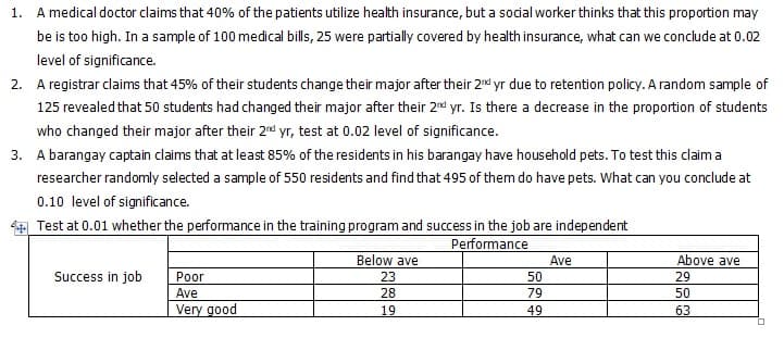 1. A medical doctor claims that 40% of the patients utilize health insurance, but a sodial worker thinks that this proportion may
be is too high. In a sample of 100 medical bills, 25 were partially covered by health insurance, what can we conclude at 0.02
level of significance.
2. A registrar claims that 45% of their students change their major after their 2nd yr due to retention policy. A random sample of
125 revealed that 50 students had changed their major after their 2nd yr. Is there a decrease in the proportion of students
who changed their major after their 2d yr, test at 0.02 level of significance.
3. A barangay captain claims that at least 85% of the residents in his barangay have household pets. To test this claim a
researcher randomly selected a sample of 550 residents and find that 495 of them do have pets. What can you conclude at
0.10 level of significance.
4 Test at 0.01 whether the performance in the training program and success in the job are independent
Performance
Below ave
23
Ave
Above ave
Success in job
Poor
50
29
Ave
28
79
50
Very good
19
49
63
