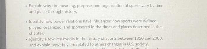 Explain why the meaning, purpose, and organization of sports vary by time
and place through history.
.
• Identify how power relations have influenced how sports were defined,
played, organized, and sponsored in the times and places described in the
chapter.
Identify a few key events in the history of sports between 1920 and 2000,
and explain how they are related to others changes in U.S. society.
.