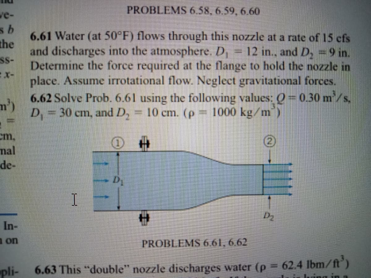 we-
PROBLEMS 6.58, 6.59, 6.60
6.61 Water (at 50 F) flows through this nozzle at a rate of 15 cfs
the
and discharges into the atmosphere. D
Determine the force required at the flange to hold the nozzle in
ss-
12 in., and D, =9 in.
place. Assume irrotational flow. Neglect gravitational forces.
6.62 Solve Prob. 6.61 using the following values: ) =0.30 m/s,
D=30 cm, and D,
10 cm. (p 1000 kg/m)
m.
nal
de-
In-
a on
PROBLEMS 6.61, 6,62
pli-
6.63 This "double" nozzle discharges water (p 62.4 lbm/ft')
hring

