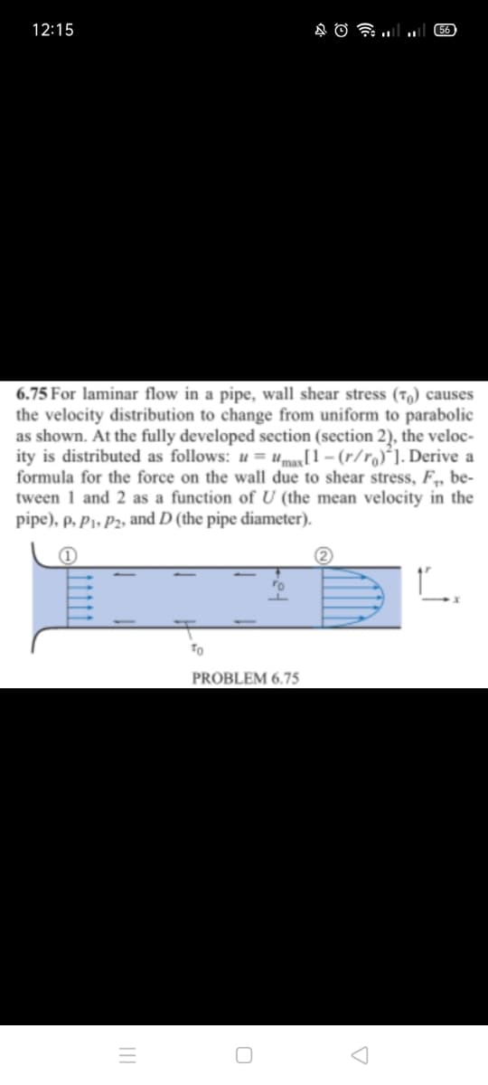 12:15
56
6.75 For laminar flow in a pipe, wall shear stress (T) causes
the velocity distribution to change from uniform to parabolic
as shown. At the fully developed section (section 2), the veloc-
ity is distributed as follows: u = umax[1 – (r/r)´]. Derive a
formula for the force on the wall due to shear stress, F,, be-
tween 1 and 2 as a function of U (the mean velocity in the
pipe), p, P1, P2, and D (the pipe diameter).
To
PROBLEM 6.75
