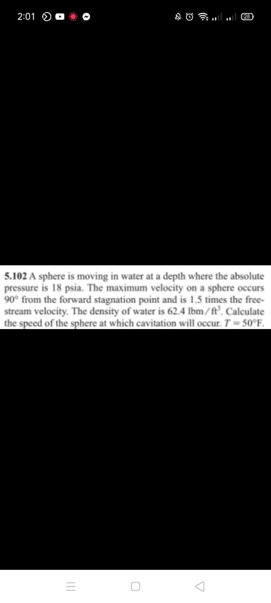 2:01
28
5.102 A sphere is moving in water at a depth where the absolute
pressure is 18 psia. The maximum velocity on a sphere occurs
90° from the forward stagnation point and is 1.5 times the free-
stream velocity. The density of water is 62.4 lbm/ft°. Calculate
the speed of the sphere at which cavitation will occur. T = 50°F.
