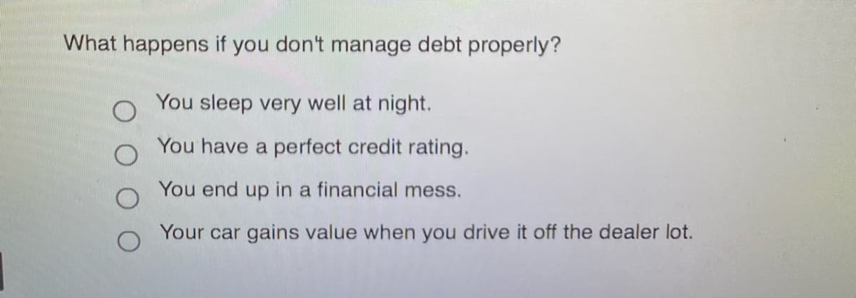 What happens if you don't manage debt properly?
You sleep very well at night.
You have a perfect credit rating.
You end up in a financial mess.
Your car gains value when you drive it off the dealer lot.
