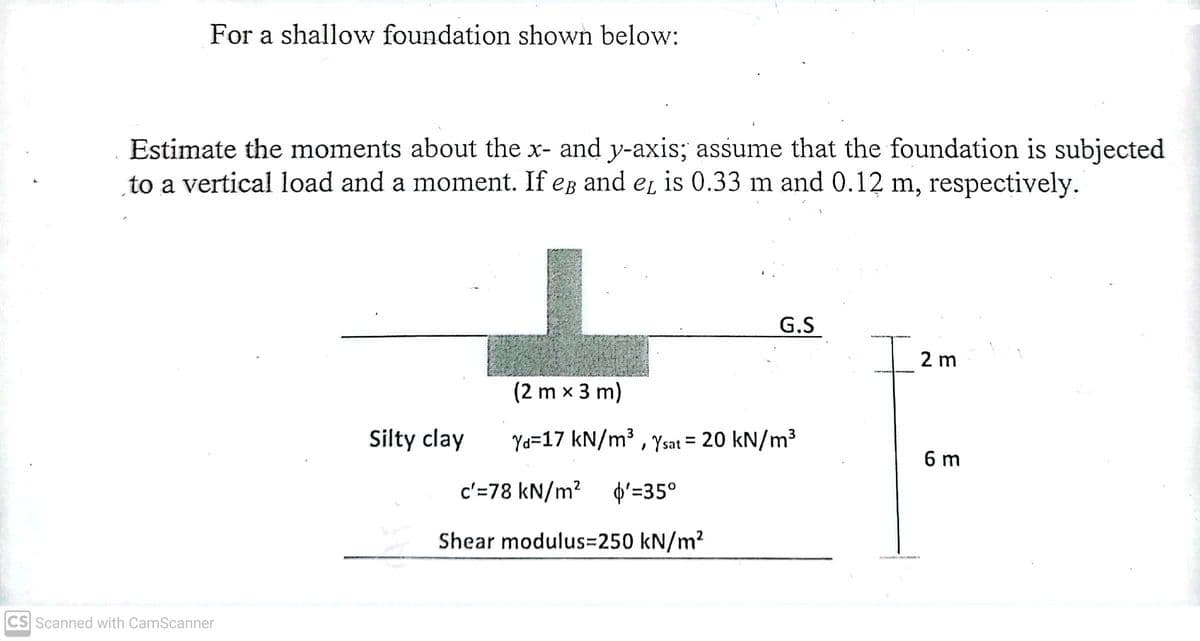 For a shallow foundation shown below:
Estimate the moments about the x- and y-axis; assume that the foundation is subjected
to a vertical load and a moment. If eg and eL is 0.33 m and 0.12 m, respectively.
G.S
Iz
2 m
(2 m x 3 m)
Silty clay
Yd=17 kN/m³ , Ysat = 20 kN/m³
%3D
6 m
c'=78 kN/m? þ'=35°
Shear modulus=250 kN/m?
CS Scanned with CamScanner
