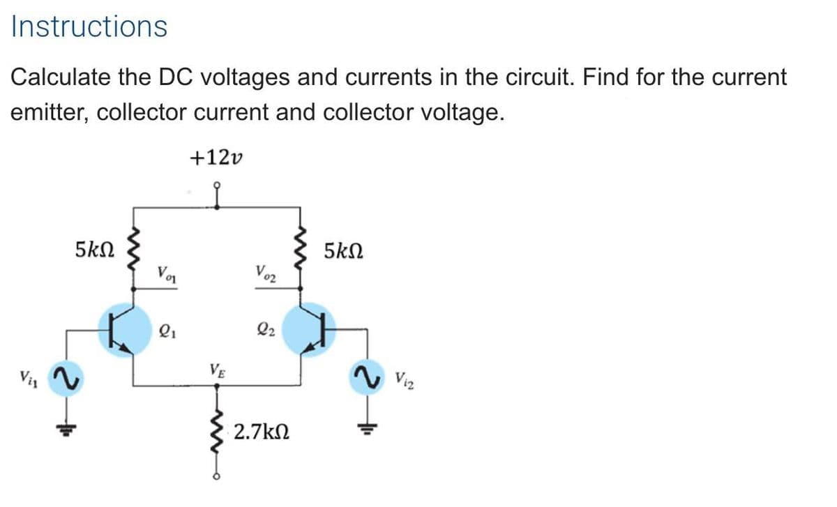 Instructions
Calculate the DC voltages and currents in the circuit. Find for the current
emitter, collector current and collector voltage.
+12v
5kN
5kN
Von
Voz
Q2
Vi2
2.7kN
