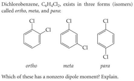Dichlorobenzene, C,H¿Cl,, exists in three forms (isomers)
called ortho, meta, and para:
ÇI
Cl
CI
ortho
meta
para
Which of these has a nonzero dipole moment? Explain.
