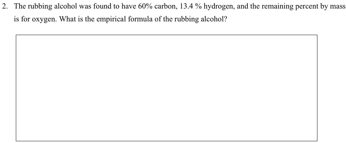 2. The rubbing alcohol was found to have 60% carbon, 13.4 % hydrogen, and the remaining percent by mass
is for
oxygen. What is the empirical formula of the rubbing alcohol?

